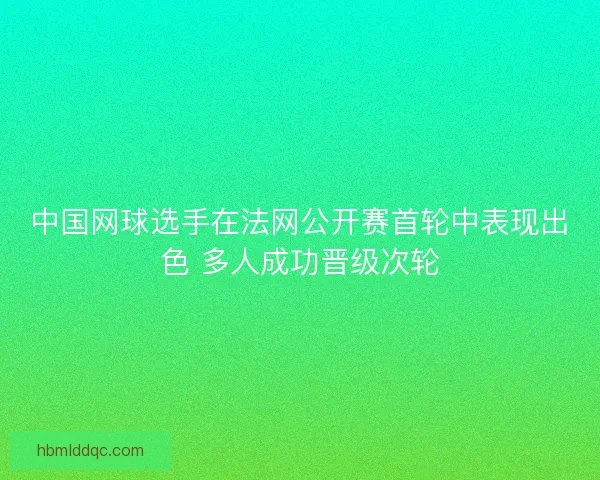 中国网球选手在法网公开赛首轮中表现出色 多人成功晋级次轮