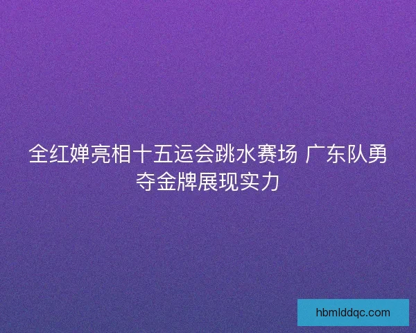全红婵亮相十五运会跳水赛场 广东队勇夺金牌展现实力