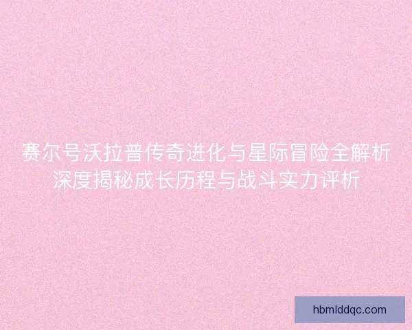 赛尔号沃拉普传奇进化与星际冒险全解析深度揭秘成长历程与战斗实力评析