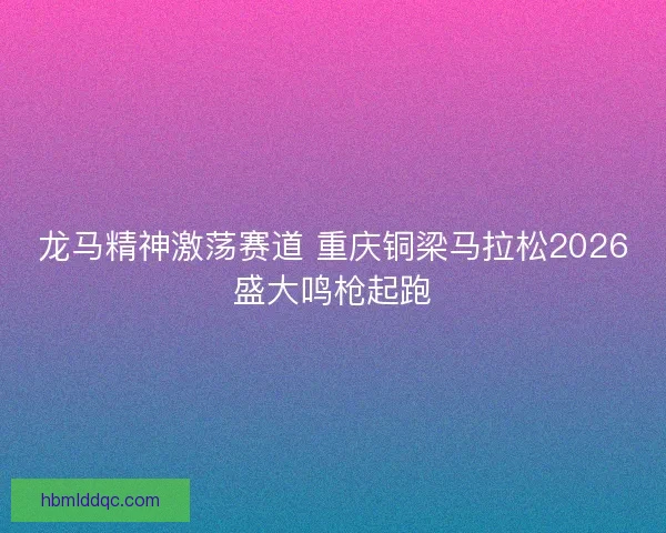 龙马精神激荡赛道 重庆铜梁马拉松2026盛大鸣枪起跑