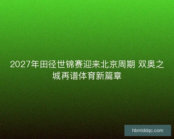 2027年田径世锦赛迎来北京周期 双奥之城再谱体育新篇章