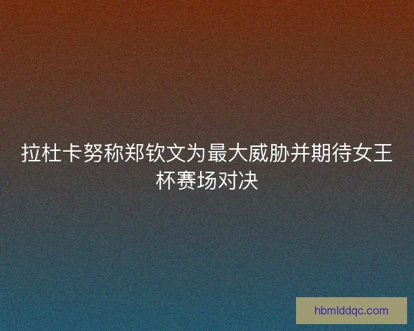 拉杜卡努称郑钦文为最大威胁并期待女王杯赛场对决